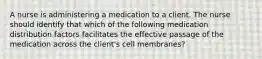 A nurse is administering a medication to a client. The nurse should identify that which of the following medication distribution factors facilitates the effective passage of the medication across the client's cell membranes?