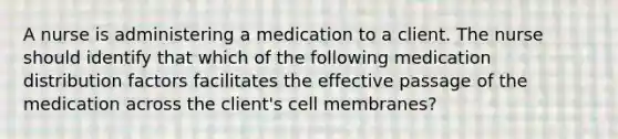 A nurse is administering a medication to a client. The nurse should identify that which of the following medication distribution factors facilitates the effective passage of the medication across the client's cell membranes?