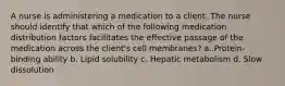 A nurse is administering a medication to a client. The nurse should identify that which of the following medication distribution factors facilitates the effective passage of the medication across the client's cell membranes? a. Protein-binding ability b. Lipid solubility c. Hepatic metabolism d. Slow dissolution