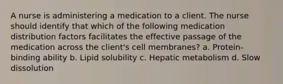 A nurse is administering a medication to a client. The nurse should identify that which of the following medication distribution factors facilitates the effective passage of the medication across the client's cell membranes? a. Protein-binding ability b. Lipid solubility c. Hepatic metabolism d. Slow dissolution