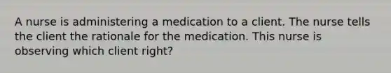 A nurse is administering a medication to a client. The nurse tells the client the rationale for the medication. This nurse is observing which client right?