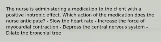 The nurse is administering a medication to the client with a positive inotropic effect. Which action of the medication does the nurse anticipate? - Slow the heart rate - Increase the force of myocardial contraction - Depress the central nervous system - Dilate the bronchial tree