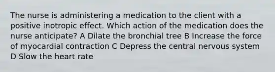 The nurse is administering a medication to the client with a positive inotropic effect. Which action of the medication does the nurse anticipate? A Dilate the bronchial tree B Increase the force of myocardial contraction C Depress the central nervous system D Slow the heart rate