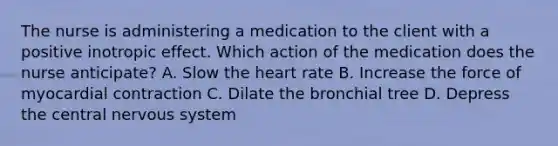 The nurse is administering a medication to the client with a positive inotropic effect. Which action of the medication does the nurse anticipate? A. Slow the heart rate B. Increase the force of myocardial contraction C. Dilate the bronchial tree D. Depress the central nervous system