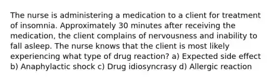 The nurse is administering a medication to a client for treatment of insomnia. Approximately 30 minutes after receiving the medication, the client complains of nervousness and inability to fall asleep. The nurse knows that the client is most likely experiencing what type of drug reaction? a) Expected side effect b) Anaphylactic shock c) Drug idiosyncrasy d) Allergic reaction