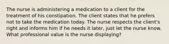 The nurse is administering a medication to a client for the treatment of his constipation. The client states that he prefers not to take the medication today. The nurse respects the client's right and informs him if he needs it later, just let the nurse know. What professional value is the nurse displaying?