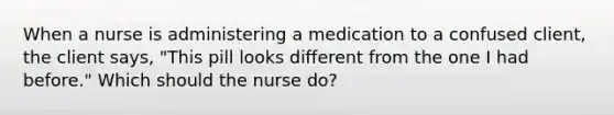 When a nurse is administering a medication to a confused client, the client says, "This pill looks different from the one I had before." Which should the nurse do?