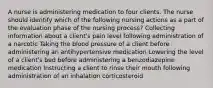 A nurse is administering medication to four clients. The nurse should identify which of the following nursing actions as a part of the evaluation phase of the nursing process? Collecting information about a client's pain level following administration of a narcotic Taking the blood pressure of a client before administering an antihypertensive medication Lowering the level of a client's bed before administering a benzodiazepine medication Instructing a client to rinse their mouth following administration of an inhalation corticosteroid