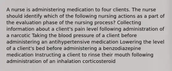 A nurse is administering medication to four clients. The nurse should identify which of the following nursing actions as a part of the evaluation phase of the nursing process? Collecting information about a client's pain level following administration of a narcotic Taking the blood pressure of a client before administering an antihypertensive medication Lowering the level of a client's bed before administering a benzodiazepine medication Instructing a client to rinse their mouth following administration of an inhalation corticosteroid