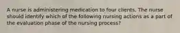 A nurse is administering medication to four clients. The nurse should identify which of the following nursing actions as a part of the evaluation phase of the nursing process?