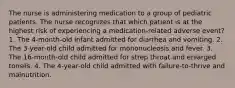 The nurse is administering medication to a group of pediatric patients. The nurse recognizes that which patient is at the highest risk of experiencing a medication-related adverse event? 1. The 4-month-old infant admitted for diarrhea and vomiting. 2. The 3-year-old child admitted for mononucleosis and fever. 3. The 16-month-old child admitted for strep throat and enlarged tonsils. 4. The 4-year-old child admitted with failure-to-thrive and malnutrition.