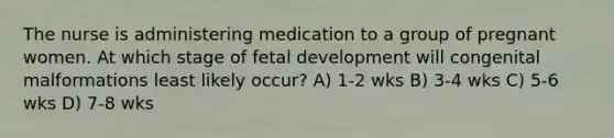 The nurse is administering medication to a group of pregnant women. At which stage of fetal development will congenital malformations least likely occur? A) 1-2 wks B) 3-4 wks C) 5-6 wks D) 7-8 wks