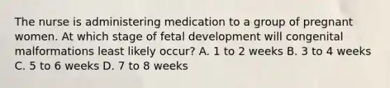 The nurse is administering medication to a group of pregnant women. At which stage of fetal development will congenital malformations least likely occur? A. 1 to 2 weeks B. 3 to 4 weeks C. 5 to 6 weeks D. 7 to 8 weeks