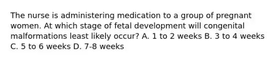 The nurse is administering medication to a group of pregnant women. At which stage of fetal development will congenital malformations least likely occur? A. 1 to 2 weeks B. 3 to 4 weeks C. 5 to 6 weeks D. 7-8 weeks