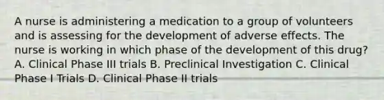 A nurse is administering a medication to a group of volunteers and is assessing for the development of adverse effects. The nurse is working in which phase of the development of this​ drug? A. Clinical Phase III trials B. Preclinical Investigation C. Clinical Phase I Trials D. Clinical Phase II trials