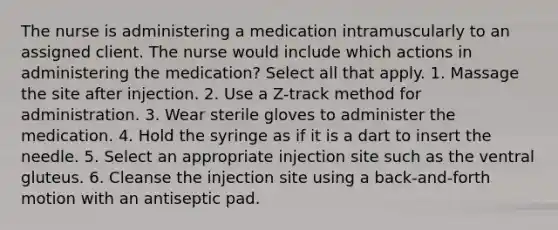 The nurse is administering a medication intramuscularly to an assigned client. The nurse would include which actions in administering the medication? Select all that apply. 1. Massage the site after injection. 2. Use a Z-track method for administration. 3. Wear sterile gloves to administer the medication. 4. Hold the syringe as if it is a dart to insert the needle. 5. Select an appropriate injection site such as the ventral gluteus. 6. Cleanse the injection site using a back-and-forth motion with an antiseptic pad.