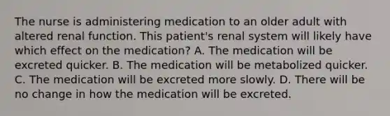 The nurse is administering medication to an older adult with altered renal function. This patient's renal system will likely have which effect on the medication? A. The medication will be excreted quicker. B. The medication will be metabolized quicker. C. The medication will be excreted more slowly. D. There will be no change in how the medication will be excreted.