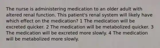 The nurse is administering medication to an older adult with altered renal function. This patient's renal system will likely have which effect on the medication? 1 The medication will be excreted quicker. 2 The medication will be metabolized quicker. 3 The medication will be excreted more slowly. 4 The medication will be metabolized more slowly.