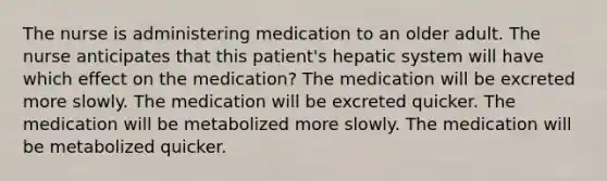 The nurse is administering medication to an older adult. The nurse anticipates that this patient's hepatic system will have which effect on the medication? The medication will be excreted more slowly. The medication will be excreted quicker. The medication will be metabolized more slowly. The medication will be metabolized quicker.