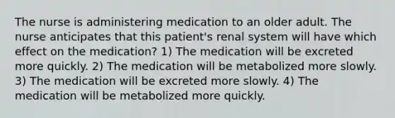 The nurse is administering medication to an older adult. The nurse anticipates that this patient's renal system will have which effect on the medication? 1) The medication will be excreted more quickly. 2) The medication will be metabolized more slowly. 3) The medication will be excreted more slowly. 4) The medication will be metabolized more quickly.