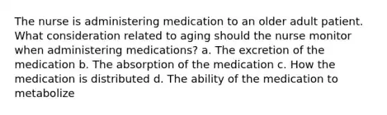 The nurse is administering medication to an older adult patient. What consideration related to aging should the nurse monitor when administering medications? a. The excretion of the medication b. The absorption of the medication c. How the medication is distributed d. The ability of the medication to metabolize