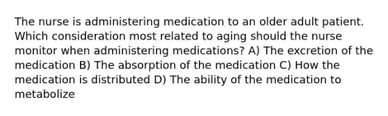 The nurse is administering medication to an older adult patient. Which consideration most related to aging should the nurse monitor when administering medications? A) The excretion of the medication B) The absorption of the medication C) How the medication is distributed D) The ability of the medication to metabolize