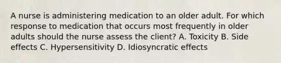 A nurse is administering medication to an older adult. For which response to medication that occurs most frequently in older adults should the nurse assess the client? A. Toxicity B. Side effects C. Hypersensitivity D. Idiosyncratic effects