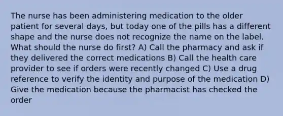 The nurse has been administering medication to the older patient for several days, but today one of the pills has a different shape and the nurse does not recognize the name on the label. What should the nurse do first? A) Call the pharmacy and ask if they delivered the correct medications B) Call the health care provider to see if orders were recently changed C) Use a drug reference to verify the identity and purpose of the medication D) Give the medication because the pharmacist has checked the order