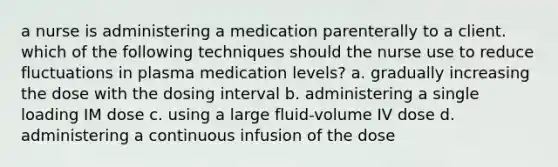 a nurse is administering a medication parenterally to a client. which of the following techniques should the nurse use to reduce fluctuations in plasma medication levels? a. gradually increasing the dose with the dosing interval b. administering a single loading IM dose c. using a large fluid-volume IV dose d. administering a continuous infusion of the dose