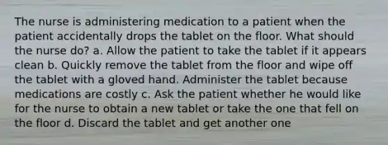 The nurse is administering medication to a patient when the patient accidentally drops the tablet on the floor. What should the nurse do? a. Allow the patient to take the tablet if it appears clean b. Quickly remove the tablet from the floor and wipe off the tablet with a gloved hand. Administer the tablet because medications are costly c. Ask the patient whether he would like for the nurse to obtain a new tablet or take the one that fell on the floor d. Discard the tablet and get another one