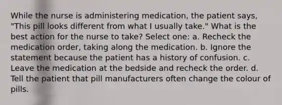 While the nurse is administering medication, the patient says, "This pill looks different from what I usually take." What is the best action for the nurse to take? Select one: a. Recheck the medication order, taking along the medication. b. Ignore the statement because the patient has a history of confusion. c. Leave the medication at the bedside and recheck the order. d. Tell the patient that pill manufacturers often change the colour of pills.