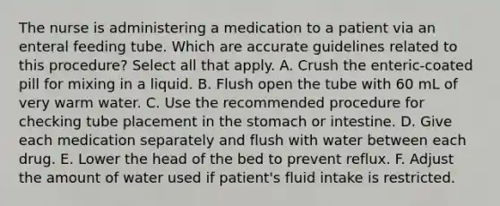 The nurse is administering a medication to a patient via an enteral feeding tube. Which are accurate guidelines related to this procedure? Select all that apply. A. Crush the enteric-coated pill for mixing in a liquid. B. Flush open the tube with 60 mL of very warm water. C. Use the recommended procedure for checking tube placement in the stomach or intestine. D. Give each medication separately and flush with water between each drug. E. Lower the head of the bed to prevent reflux. F. Adjust the amount of water used if patient's fluid intake is restricted.