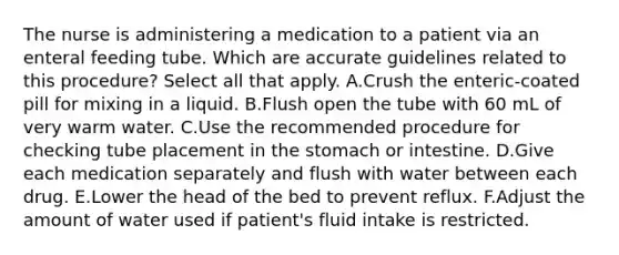 The nurse is administering a medication to a patient via an enteral feeding tube. Which are accurate guidelines related to this procedure? Select all that apply. A.Crush the enteric-coated pill for mixing in a liquid. B.Flush open the tube with 60 mL of very warm water. C.Use the recommended procedure for checking tube placement in <a href='https://www.questionai.com/knowledge/kLccSGjkt8-the-stomach' class='anchor-knowledge'>the stomach</a> or intestine. D.Give each medication separately and flush with water between each drug. E.Lower the head of the bed to prevent reflux. F.Adjust the amount of water used if patient's fluid intake is restricted.