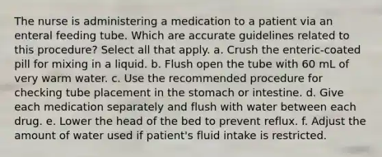 The nurse is administering a medication to a patient via an enteral feeding tube. Which are accurate guidelines related to this procedure? Select all that apply. a. Crush the enteric-coated pill for mixing in a liquid. b. Flush open the tube with 60 mL of very warm water. c. Use the recommended procedure for checking tube placement in the stomach or intestine. d. Give each medication separately and flush with water between each drug. e. Lower the head of the bed to prevent reflux. f. Adjust the amount of water used if patient's fluid intake is restricted.