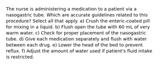 The nurse is administering a medication to a patient via a nasogastric tube. Which are accurate guidelines related to this procedure? Select all that apply. a) Crush the enteric-coated pill for mixing in a liquid. b) Flush open the tube with 60 mL of very warm water. c) Check for proper placement of the nasogastric tube. d) Give each medication separately and flush with water between each drug. e) Lower the head of the bed to prevent reflux. f) Adjust the amount of water used if patient's fluid intake is restricted.