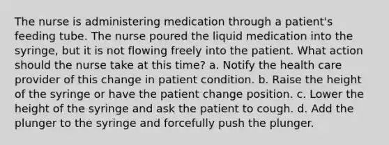 The nurse is administering medication through a patient's feeding tube. The nurse poured the liquid medication into the syringe, but it is not flowing freely into the patient. What action should the nurse take at this time? a. Notify the health care provider of this change in patient condition. b. Raise the height of the syringe or have the patient change position. c. Lower the height of the syringe and ask the patient to cough. d. Add the plunger to the syringe and forcefully push the plunger.