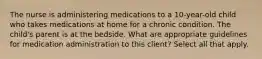 The nurse is administering medications to a 10-year-old child who takes medications at home for a chronic condition. The child's parent is at the bedside. What are appropriate guidelines for medication administration to this client? Select all that apply.