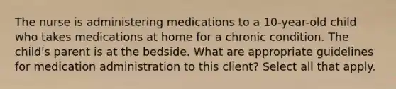 The nurse is administering medications to a 10-year-old child who takes medications at home for a chronic condition. The child's parent is at the bedside. What are appropriate guidelines for medication administration to this client? Select all that apply.