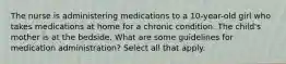 The nurse is administering medications to a 10-year-old girl who takes medications at home for a chronic condition. The child's mother is at the bedside. What are some guidelines for medication administration? Select all that apply.