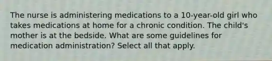 The nurse is administering medications to a 10-year-old girl who takes medications at home for a chronic condition. The child's mother is at the bedside. What are some guidelines for medication administration? Select all that apply.