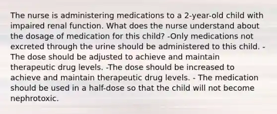 The nurse is administering medications to a 2-year-old child with impaired renal function. What does the nurse understand about the dosage of medication for this child? -Only medications not excreted through the urine should be administered to this child. -The dose should be adjusted to achieve and maintain therapeutic drug levels. -The dose should be increased to achieve and maintain therapeutic drug levels. - The medication should be used in a half-dose so that the child will not become nephrotoxic.