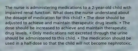 The nurse is administering medications to a 2-year-old child with impaired renal function. What does the nurse understand about the dosage of medication for this child? • The dose should be adjusted to achieve and maintain therapeutic drug levels. • The dose should be increased to achieve and maintain therapeutic drug levels. • Only medications not excreted through the urine should be administered to this child. • The medication should be used in a half-dose so that the child will not become nephrotoxic.