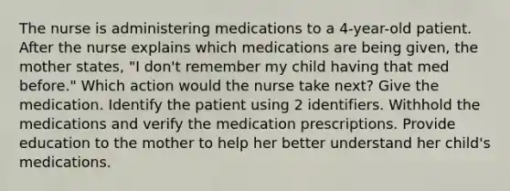 The nurse is administering medications to a 4-year-old patient. After the nurse explains which medications are being given, the mother states, "I don't remember my child having that med before." Which action would the nurse take next? Give the medication. Identify the patient using 2 identifiers. Withhold the medications and verify the medication prescriptions. Provide education to the mother to help her better understand her child's medications.