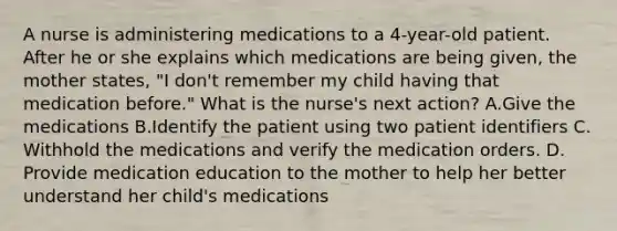 A nurse is administering medications to a 4-year-old patient. After he or she explains which medications are being given, the mother states, "I don't remember my child having that medication before." What is the nurse's next action? A.Give the medications B.Identify the patient using two patient identifiers C. Withhold the medications and verify the medication orders. D. Provide medication education to the mother to help her better understand her child's medications