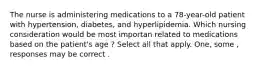 The nurse is administering medications to a 78-year-old patient with hypertension, diabetes, and hyperlipidemia. Which nursing consideration would be most importan related to medications based on the patient's age ? Select all that apply. One, some , responses may be correct .