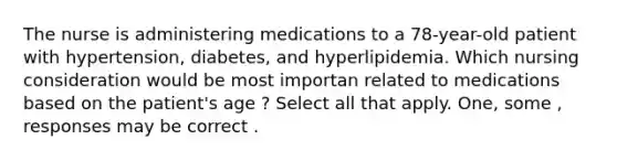 The nurse is administering medications to a 78-year-old patient with hypertension, diabetes, and hyperlipidemia. Which nursing consideration would be most importan related to medications based on the patient's age ? Select all that apply. One, some , responses may be correct .