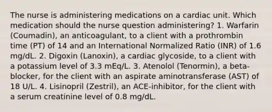 The nurse is administering medications on a cardiac unit. Which medication should the nurse question administering? 1. Warfarin (Coumadin), an anticoagulant, to a client with a prothrombin time (PT) of 14 and an International Normalized Ratio (INR) of 1.6 mg/dL. 2. Digoxin (Lanoxin), a cardiac glycoside, to a client with a potassium level of 3.3 mEq/L. 3. Atenolol (Tenormin), a beta-blocker, for the client with an aspirate aminotransferase (AST) of 18 U/L. 4. Lisinopril (Zestril), an ACE-inhibitor, for the client with a serum creatinine level of 0.8 mg/dL.