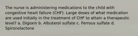 The nurse is administering medications to the child with congestive heart failure (CHF). Large doses of what medication are used initially in the treatment of CHF to attain a therapeutic level? a. Digoxin b. Albuterol sulfate c. Ferrous sulfate d. Spironolactone