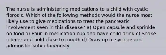 The nurse is administering medications to a child with cystic fibrosis. Which of the following methods would the nurse most likely use to give medications to treat the pancreatic involvement seen in this disease? a) Open capsule and sprinkle on food b) Pour in medication cup and have child drink c) Shake inhaler and hold close to mouth d) Draw up in syringe and administer subcutaneously