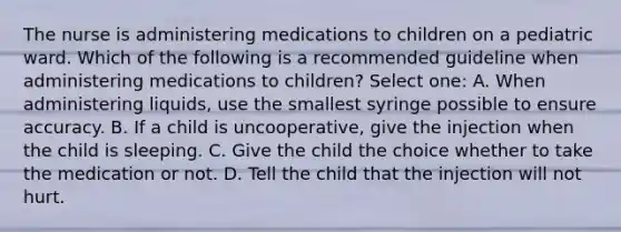 The nurse is administering medications to children on a pediatric ward. Which of the following is a recommended guideline when administering medications to children? Select one: A. When administering liquids, use the smallest syringe possible to ensure accuracy. B. If a child is uncooperative, give the injection when the child is sleeping. C. Give the child the choice whether to take the medication or not. D. Tell the child that the injection will not hurt.